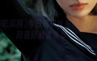 今日吃瓜啥最好？155吃瓜网最新解读等你来！
