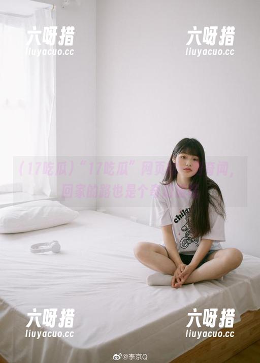 17吃瓜 “17吃瓜”网页的一则奇闻,回家的路也是个奇幻旅程