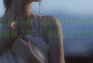 不看一起吃瓜网站的网盘，你就没资格聊“瓜”！保证让你想聊又怕聊。
