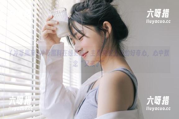 冲哥黑料在线更新，主页突然上升的好奇心，心中默念“又来了”