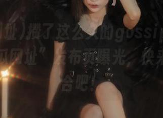 攒了这么久的gossip，终于在“吃瓜网址”发布页曝光，快来地址集合吧！