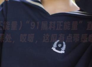 “91黑料正能量”直达心灵深处，哎呀，这瓜有点带感哦